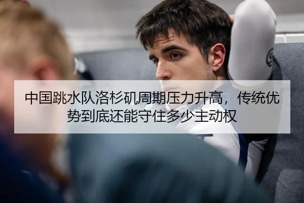 中国跳水队洛杉矶周期压力升高，传统优势到底还能守住多少主动权